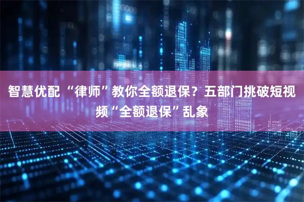 智慧优配 “律师”教你全额退保？五部门挑破短视频“全额退保”乱象