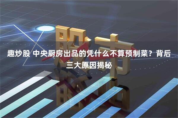 趣炒股 中央厨房出品的凭什么不算预制菜？背后三大原因揭秘